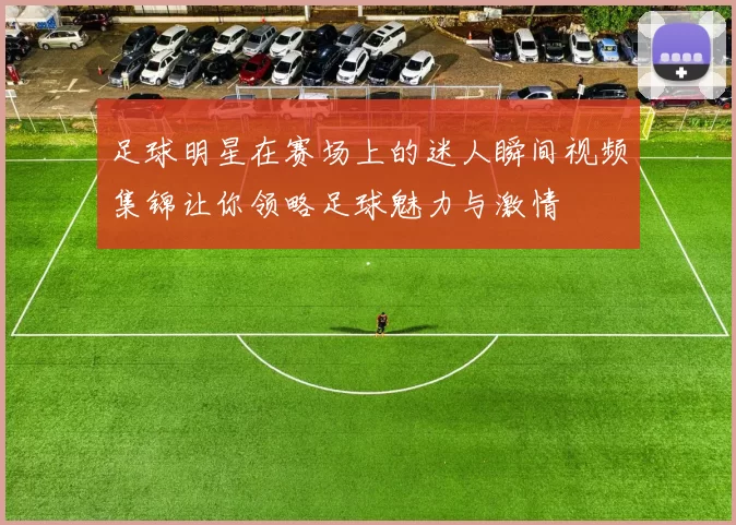 足球明星在赛场上的迷人瞬间视频集锦让你领略足球魅力与激情