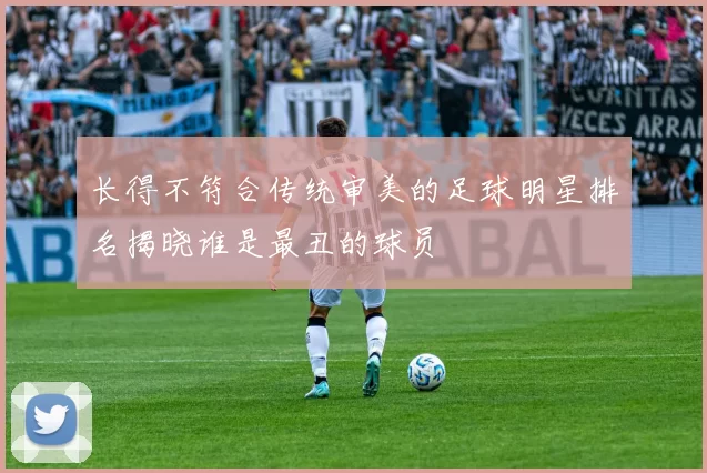 长得不符合传统审美的足球明星排名揭晓谁是最丑的球员