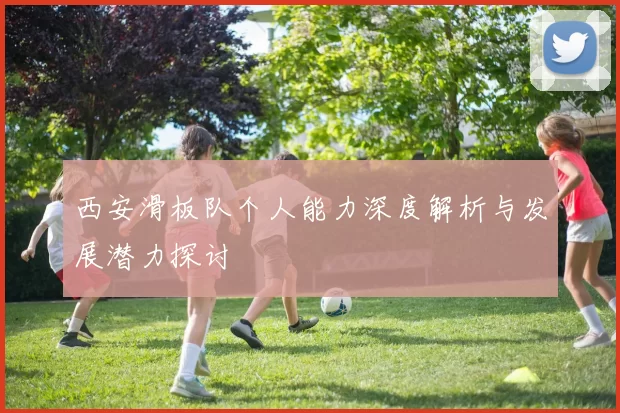 西安滑板队个人能力深度解析与发展潜力探讨