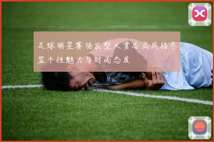 足球明星赛场发型大赏各式风格尽显个性魅力与时尚态度