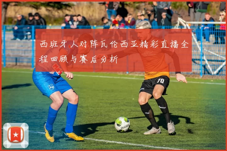 西班牙人对阵瓦伦西亚精彩直播全程回顾与赛后分析