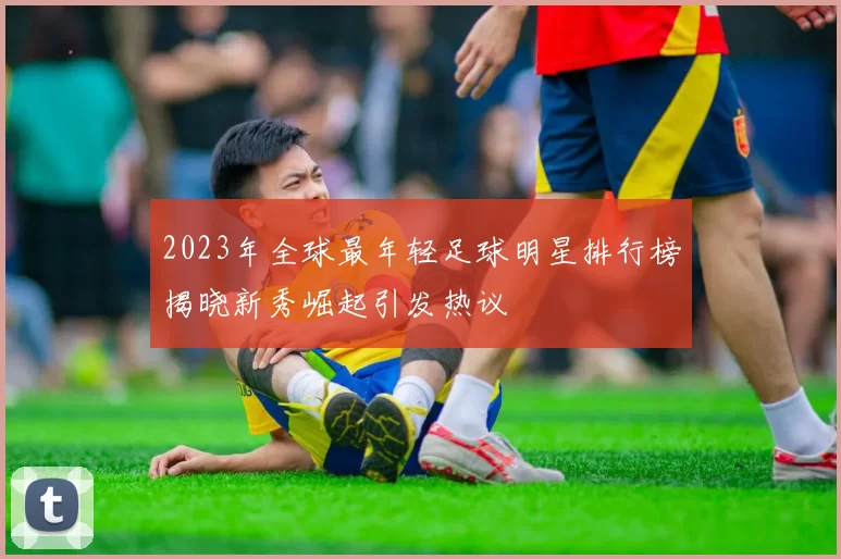 2023年全球最年轻足球明星排行榜揭晓新秀崛起引发热议