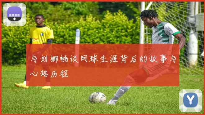 与刘娜畅谈网球生涯背后的故事与心路历程