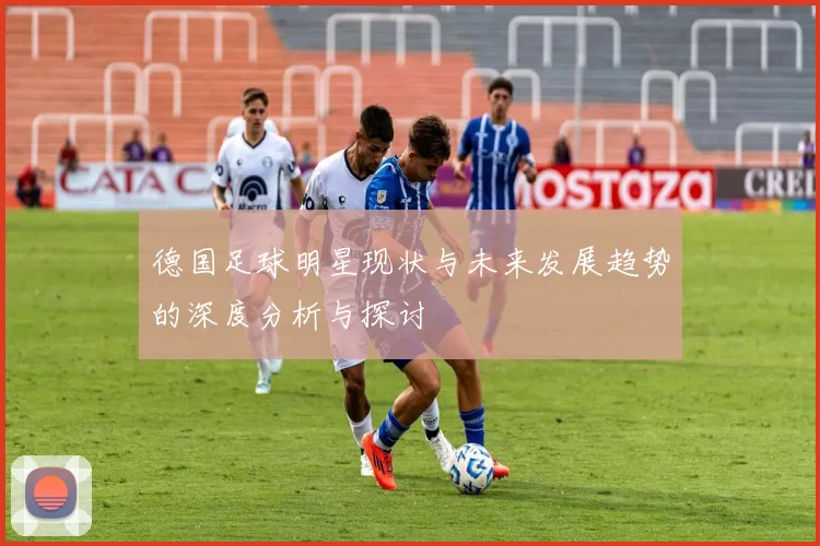 德国足球明星现状与未来发展趋势的深度分析与探讨