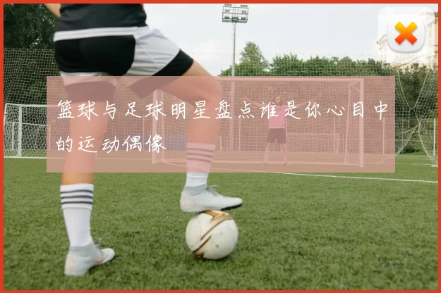 篮球与足球明星盘点谁是你心目中的运动偶像
