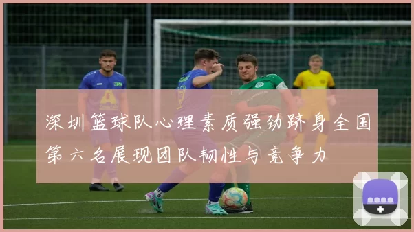 深圳篮球队心理素质强劲跻身全国第六名展现团队韧性与竞争力