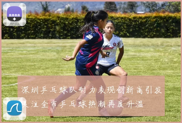 深圳乒乓球队耐力表现创新高引发关注全市乒乓球热潮再度升温