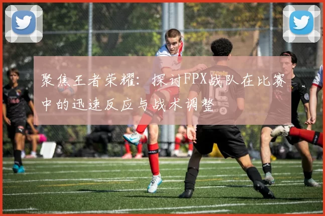聚焦王者荣耀：探讨FPX战队在比赛中的迅速反应与战术调整