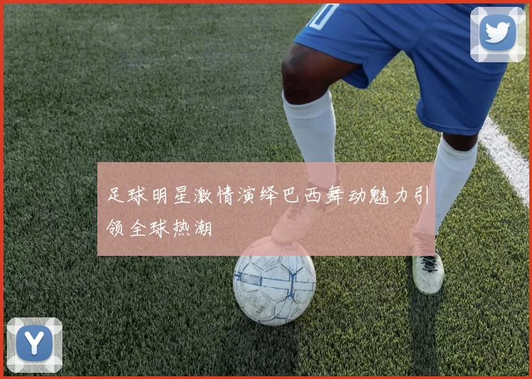 足球明星激情演绎巴西舞动魅力引领全球热潮