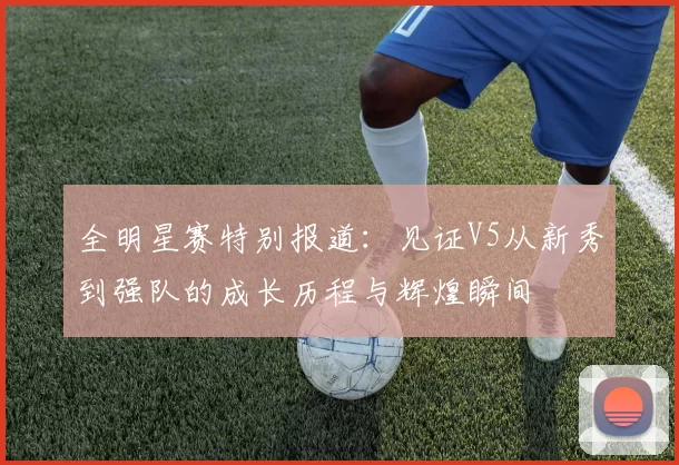全明星赛特别报道：见证V5从新秀到强队的成长历程与辉煌瞬间