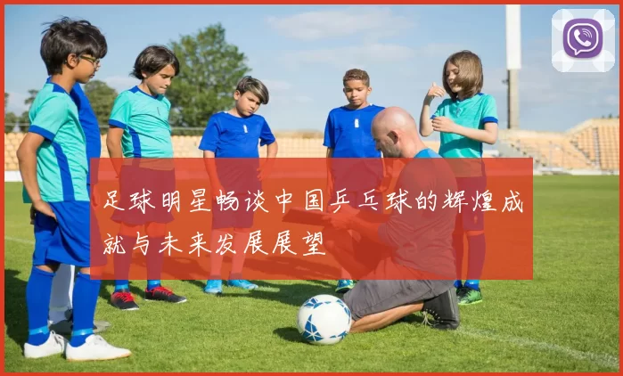 足球明星畅谈中国乒乓球的辉煌成就与未来发展展望