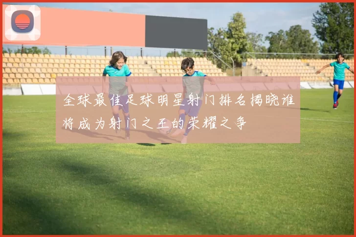 全球最佳足球明星射门排名揭晓谁将成为射门之王的荣耀之争