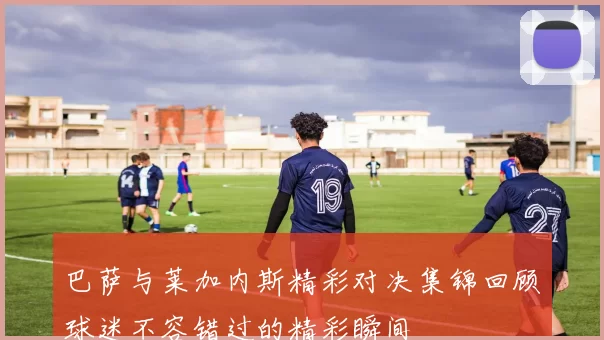 巴萨与莱加内斯精彩对决集锦回顾球迷不容错过的精彩瞬间