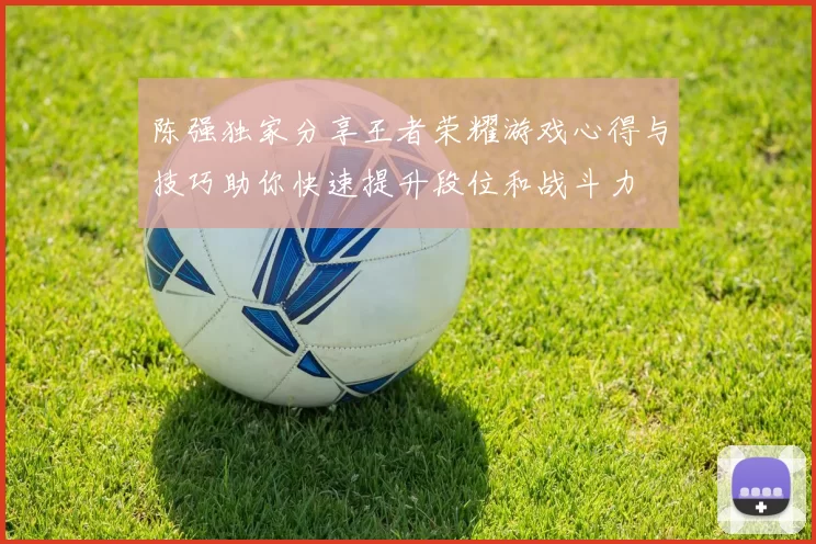 陈强独家分享王者荣耀游戏心得与技巧助你快速提升段位和战斗力