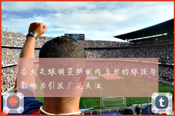 各大足球明星热议内马尔的球技与影响力引发广泛关注