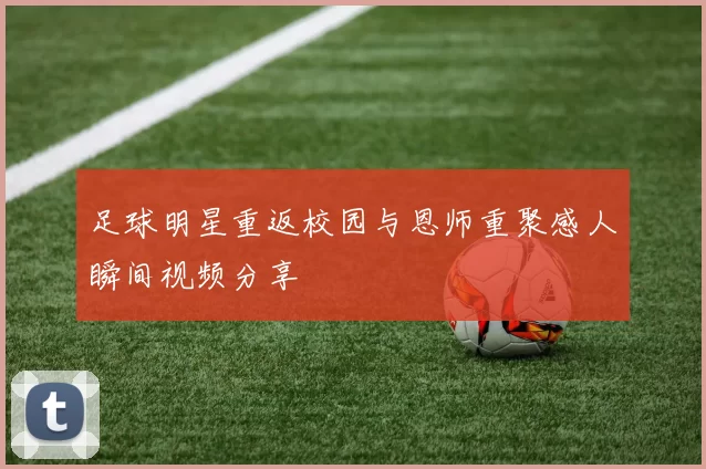 足球明星重返校园与恩师重聚感人瞬间视频分享
