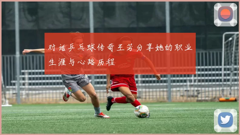 对话乒乓球传奇王芳分享她的职业生涯与心路历程