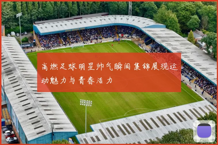 高燃足球明星帅气瞬间集锦展现运动魅力与青春活力