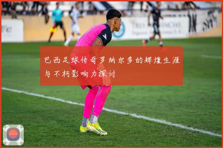 巴西足球传奇罗纳尔多的辉煌生涯与不朽影响力探讨