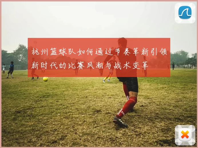 杭州篮球队如何通过节奏革新引领新时代的比赛风潮与战术变革