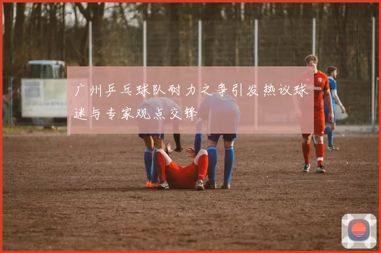 广州乒乓球队耐力之争引发热议球迷与专家观点交锋