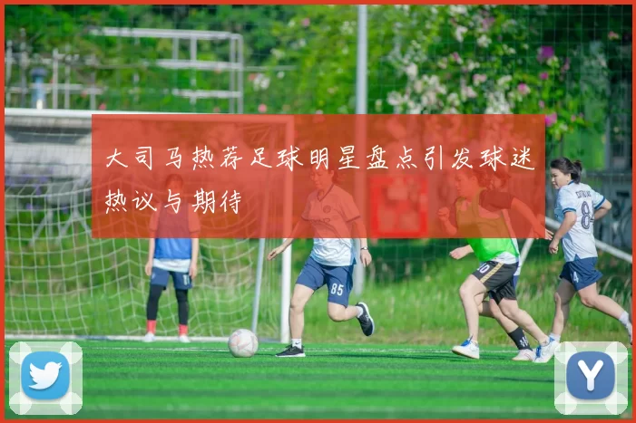 大司马热荐足球明星盘点引发球迷热议与期待