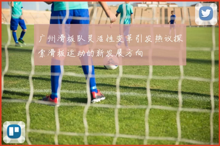 广州滑板队灵活性变革引发热议探索滑板运动的新发展方向