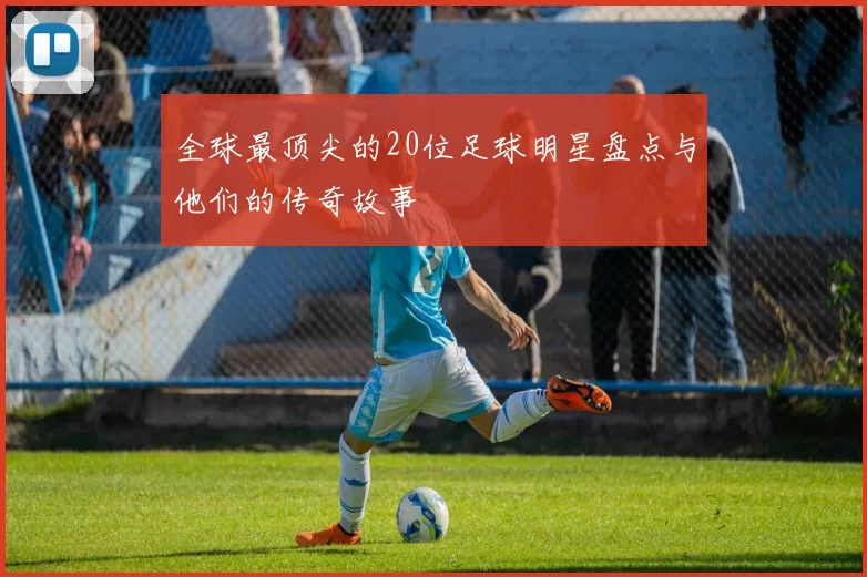 全球最顶尖的20位足球明星盘点与他们的传奇故事