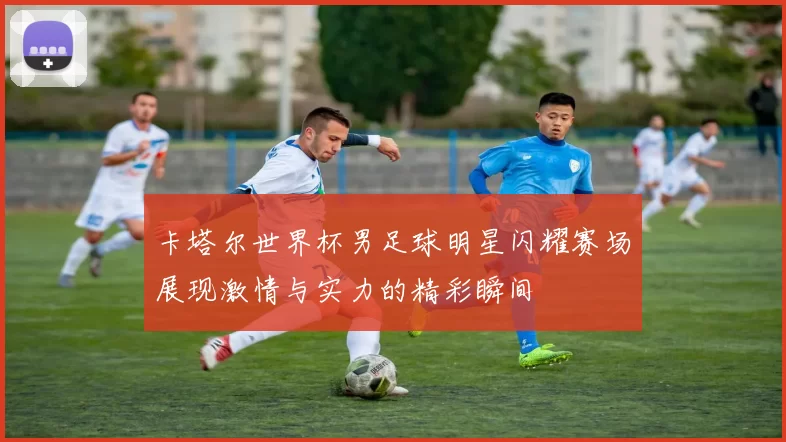 卡塔尔世界杯男足球明星闪耀赛场展现激情与实力的精彩瞬间