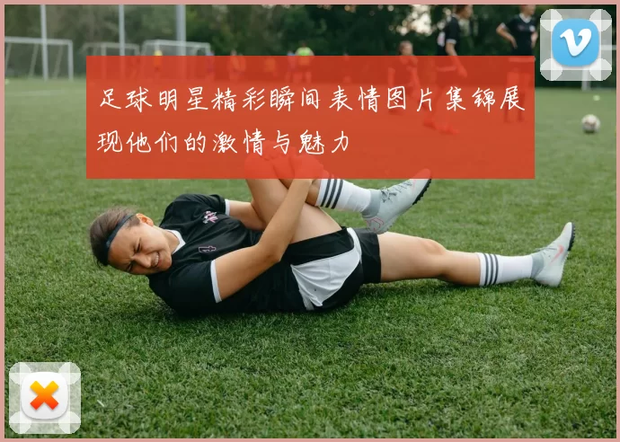 足球明星精彩瞬间表情图片集锦展现他们的激情与魅力