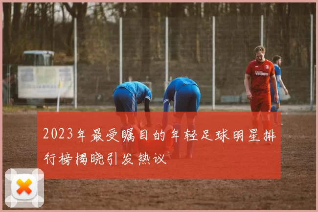 2023年最受瞩目的年轻足球明星排行榜揭晓引发热议