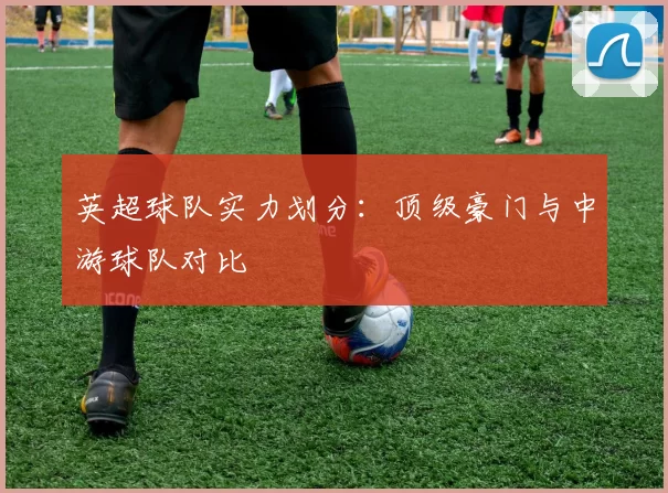 英超球队实力划分：顶级豪门与中游球队对比