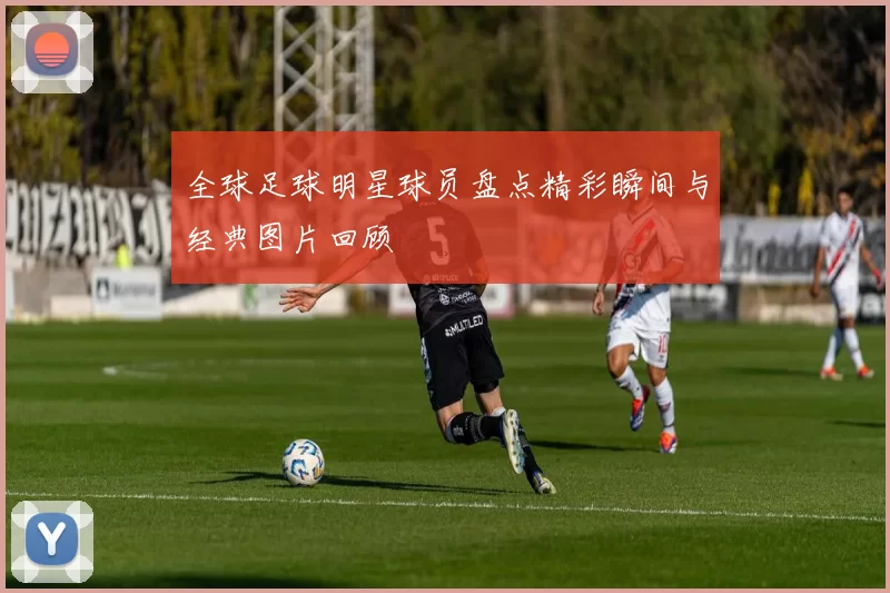 全球足球明星球员盘点精彩瞬间与经典图片回顾