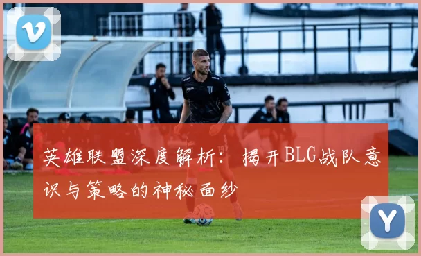 英雄联盟深度解析：揭开BLG战队意识与策略的神秘面纱