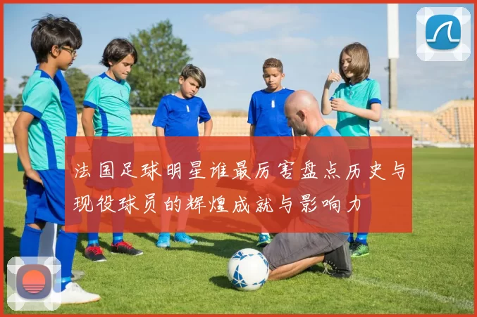 法国足球明星谁最厉害盘点历史与现役球员的辉煌成就与影响力