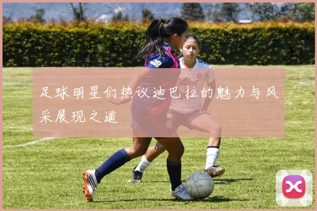 足球明星们热议迪巴拉的魅力与风采展现之道