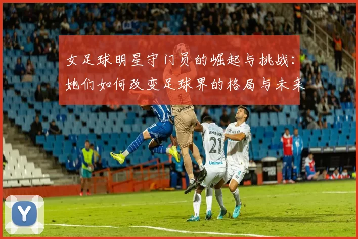 女足球明星守门员的崛起与挑战：她们如何改变足球界的格局与未来