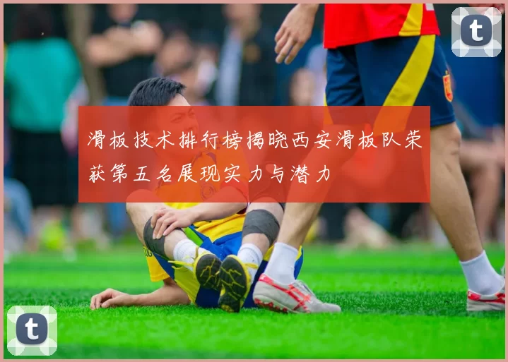 滑板技术排行榜揭晓西安滑板队荣获第五名展现实力与潜力