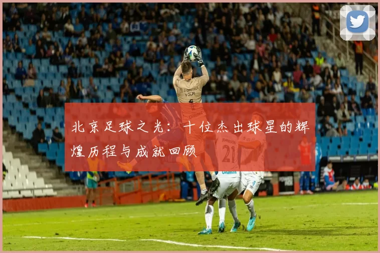 北京足球之光：十位杰出球星的辉煌历程与成就回顾