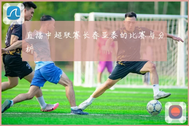 直播中超联赛长春亚泰的比赛与分析