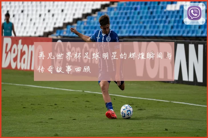 再见世界杯足球明星的辉煌瞬间与传奇故事回顾