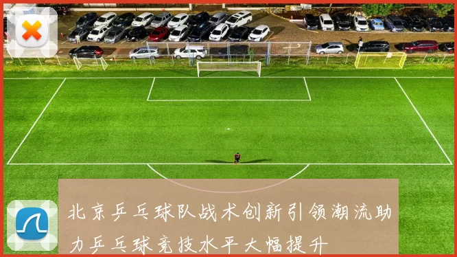 北京乒乓球队战术创新引领潮流助力乒乓球竞技水平大幅提升