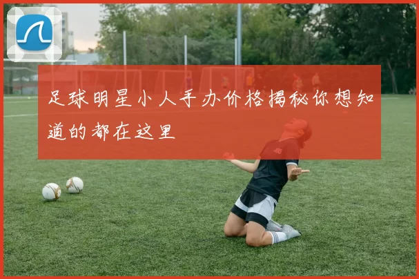 足球明星小人手办价格揭秘你想知道的都在这里