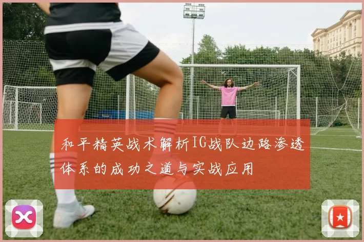 和平精英战术解析IG战队边路渗透体系的成功之道与实战应用