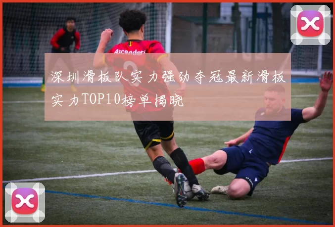 深圳滑板队实力强劲夺冠最新滑板实力TOP10榜单揭晓