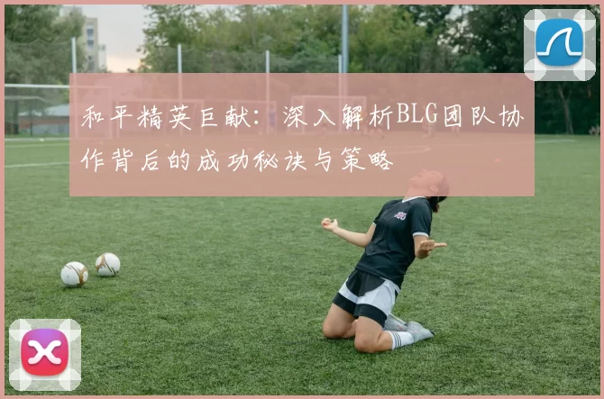 和平精英巨献：深入解析BLG团队协作背后的成功秘诀与策略