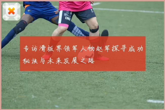专访滑板界领军人物赵军探寻成功秘诀与未来发展之路