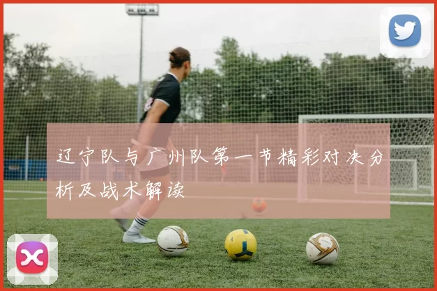 辽宁队与广州队第一节精彩对决分析及战术解读