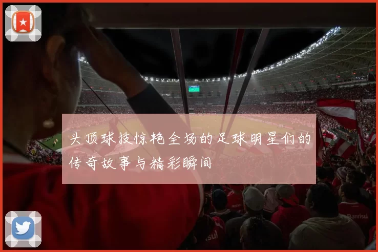 头顶球技惊艳全场的足球明星们的传奇故事与精彩瞬间