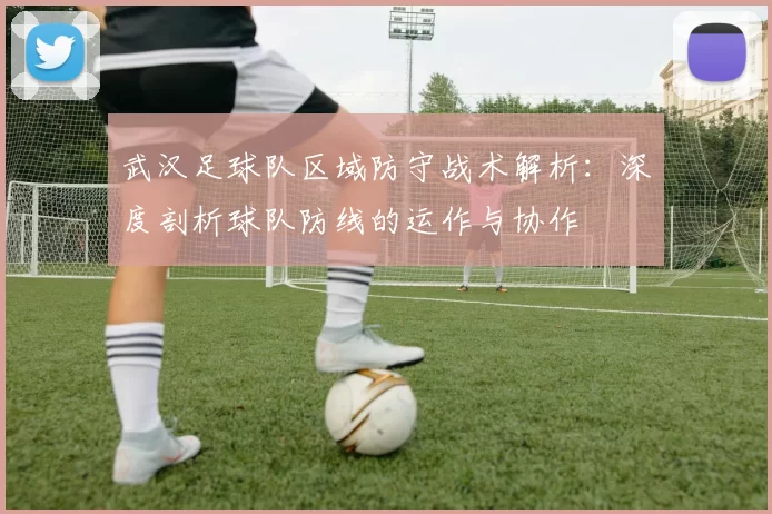武汉足球队区域防守战术解析：深度剖析球队防线的运作与协作